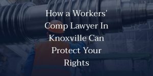 How a Workers’ Comp Lawyer In Knoxville Can Protect Your Rights