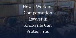 How a Workers’ Compensation Lawyer in Knoxville Can Protect You